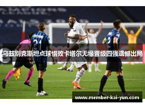 乌兹别克斯坦点球惜败卡塔尔无缘晋级四强遗憾出局 乌兹别克斯坦点球惜败卡塔尔无缘晋级四强遗憾出局